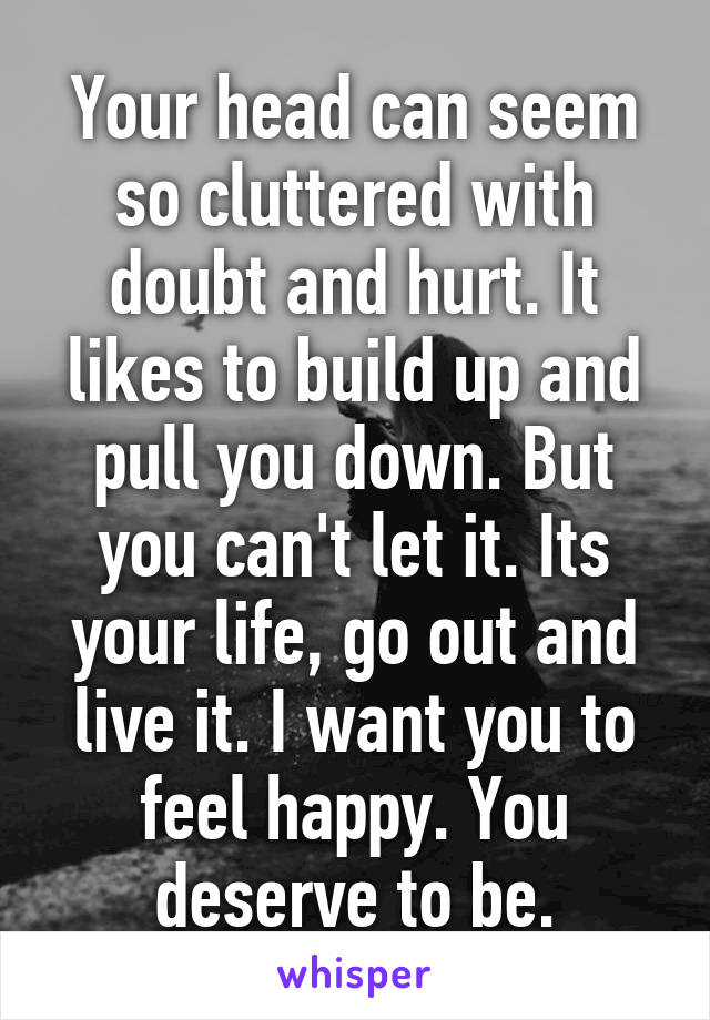 Your head can seem so cluttered with doubt and hurt. It likes to build up and pull you down. But you can't let it. Its your life, go out and live it. I want you to feel happy. You deserve to be.