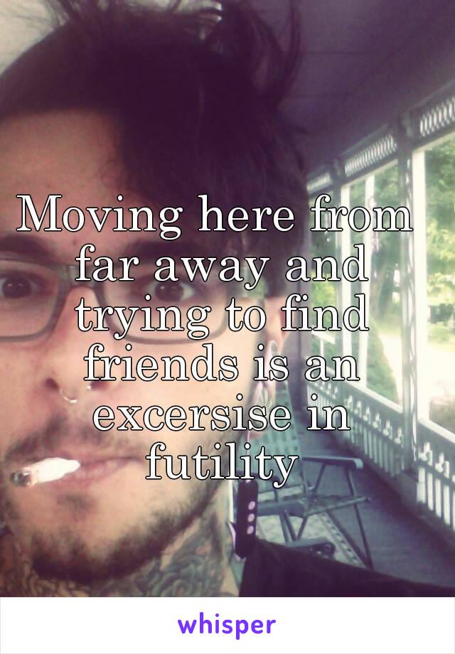 Moving here from far away and trying to find friends is an excersise in futility