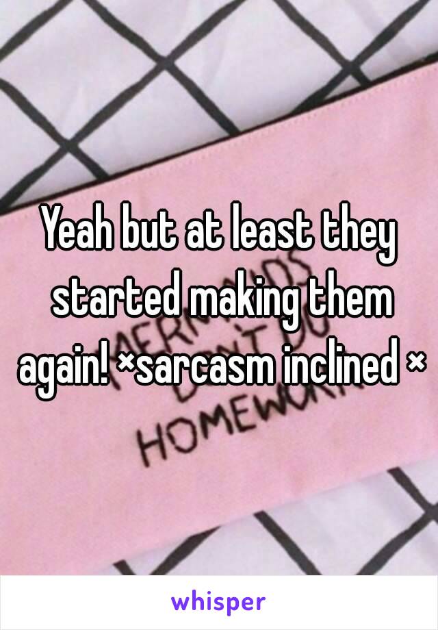 Yeah but at least they started making them again! ×sarcasm inclined ×