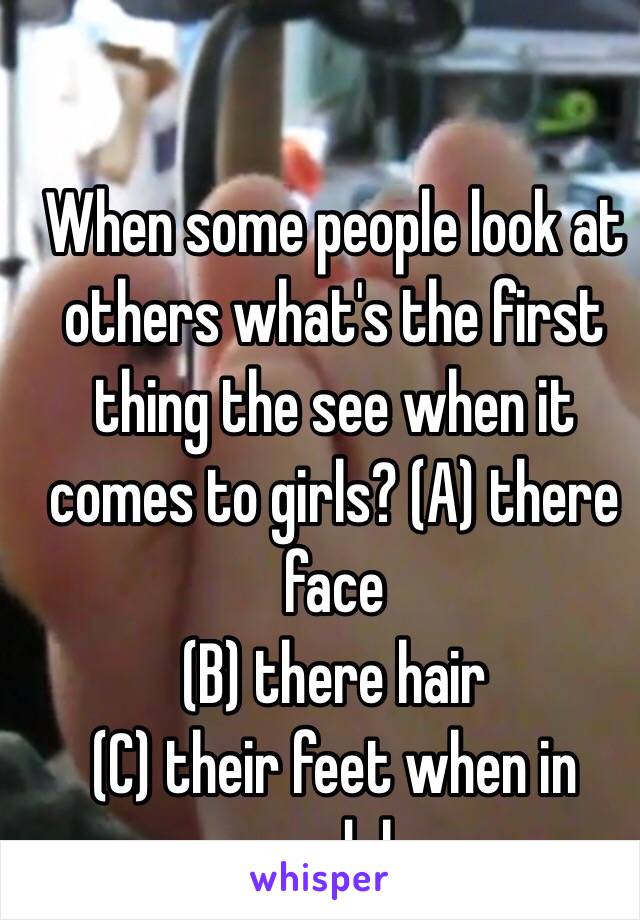When some people look at others what's the first thing the see when it comes to girls? (A) there face
(B) there hair
(C) their feet when in sandals
