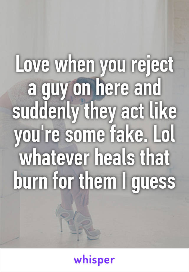 Love when you reject a guy on here and suddenly they act like you're some fake. Lol whatever heals that burn for them I guess 