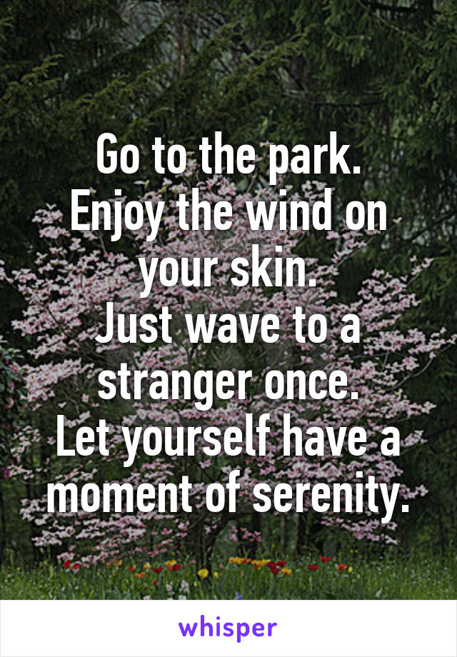 Go to the park.
Enjoy the wind on your skin.
Just wave to a stranger once.
Let yourself have a moment of serenity.