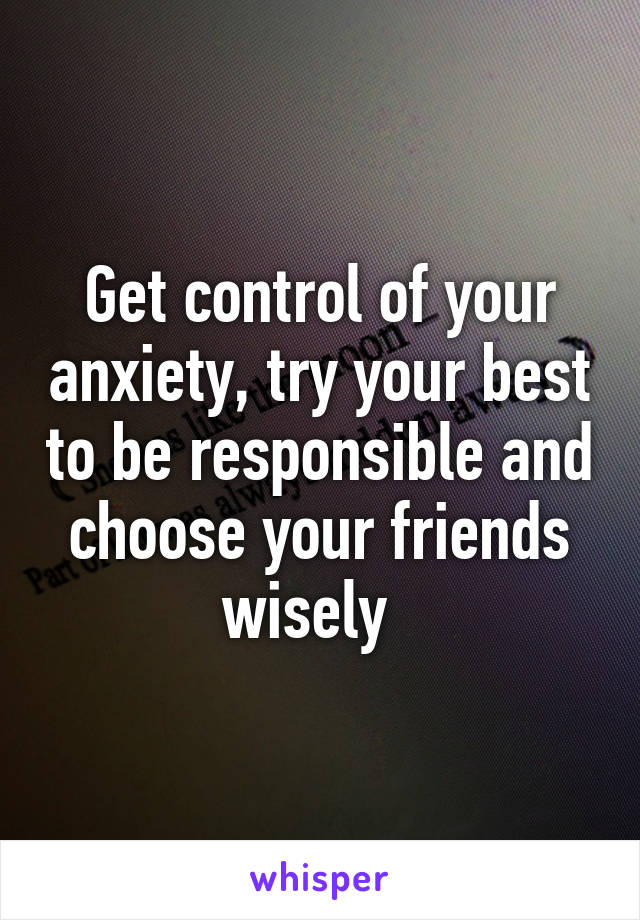 Get control of your anxiety, try your best to be responsible and choose your friends wisely  