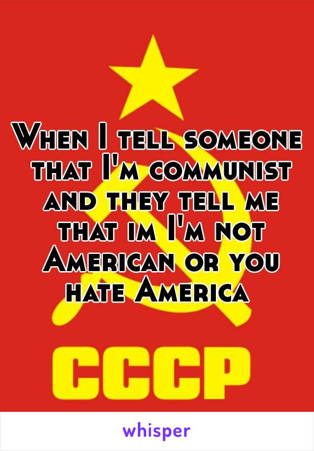 When I tell someone that I'm communist and they tell me that im I'm not American or you hate America 