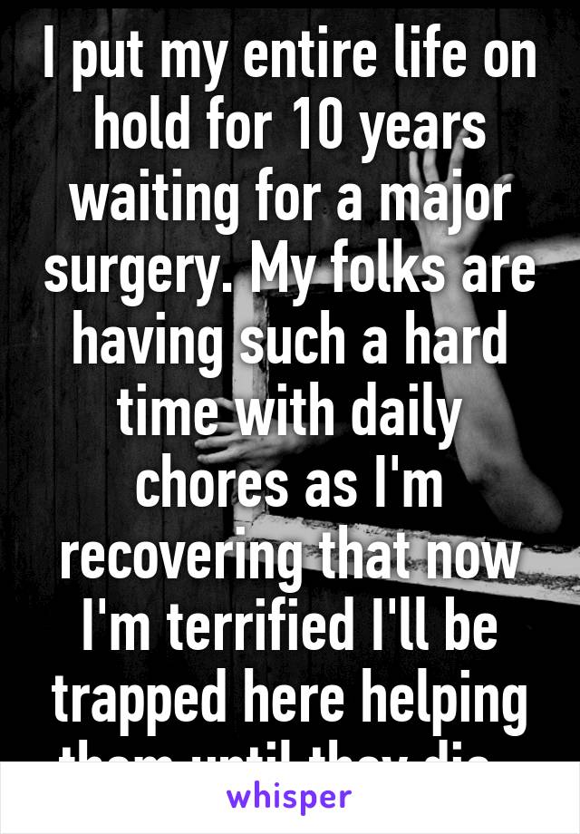 I put my entire life on hold for 10 years waiting for a major surgery. My folks are having such a hard time with daily chores as I'm recovering that now I'm terrified I'll be trapped here helping them until they die. 