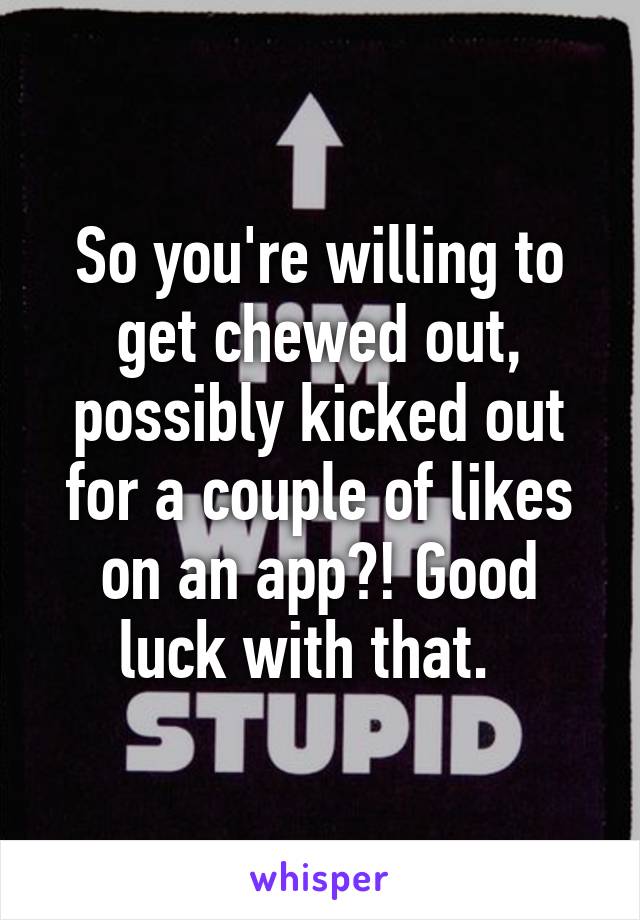So you're willing to get chewed out, possibly kicked out for a couple of likes on an app?! Good luck with that.  