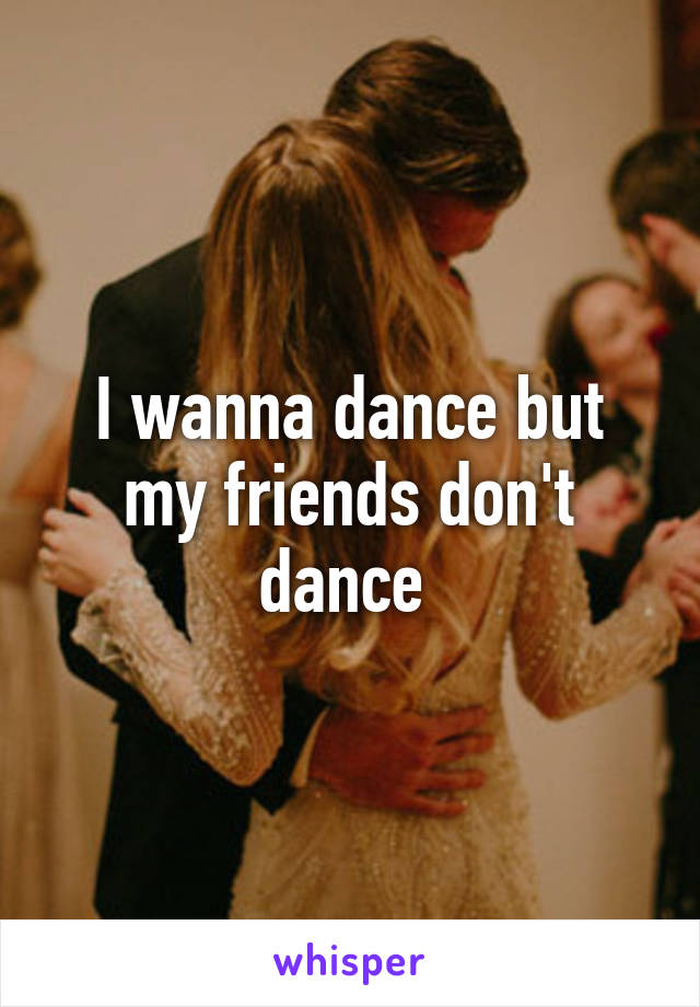 I wanna dance but my friends don't dance 