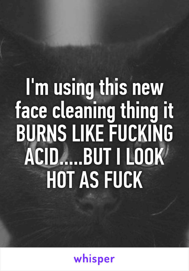 I'm using this new face cleaning thing it BURNS LIKE FUCKING ACID.....BUT I LOOK HOT AS FUCK