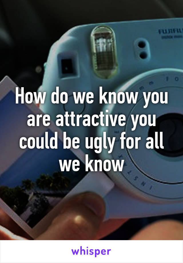How do we know you are attractive you could be ugly for all we know