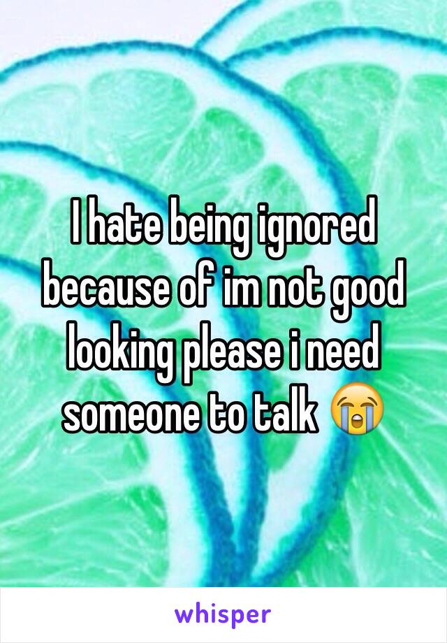 I hate being ignored because of im not good looking please i need someone to talk 😭