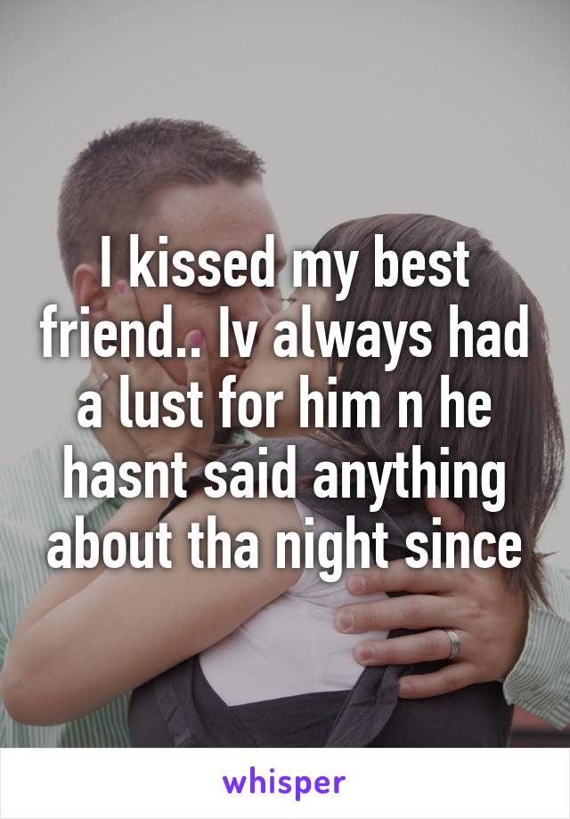 I kissed my best friend.. Iv always had a lust for him n he hasnt said anything about tha night since