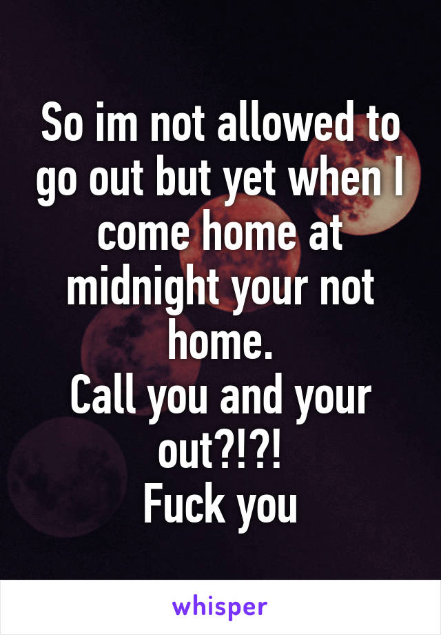 So im not allowed to go out but yet when I come home at midnight your not home.
Call you and your out?!?!
Fuck you