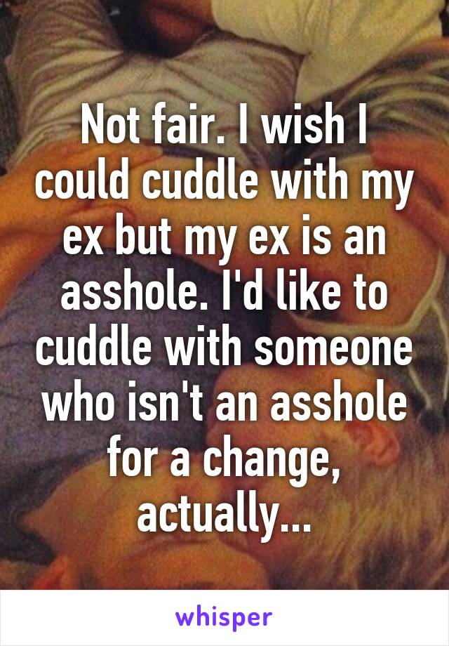 Not fair. I wish I could cuddle with my ex but my ex is an asshole. I'd like to cuddle with someone who isn't an asshole for a change, actually...