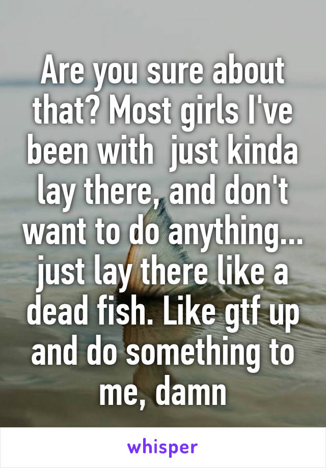 Are you sure about that? Most girls I've been with  just kinda lay there, and don't want to do anything... just lay there like a dead fish. Like gtf up and do something to me, damn