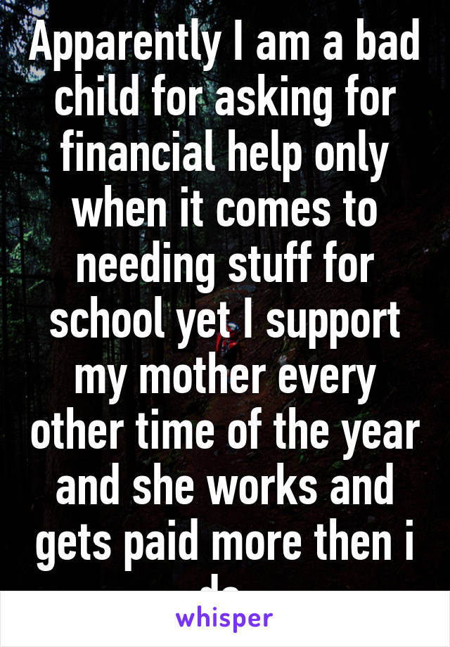 Apparently I am a bad child for asking for financial help only when it comes to needing stuff for school yet I support my mother every other time of the year and she works and gets paid more then i do 