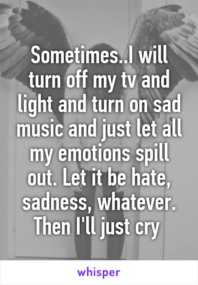 Sometimes..I will turn off my tv and light and turn on sad music and just let all my emotions spill out. Let it be hate, sadness, whatever. Then I'll just cry 