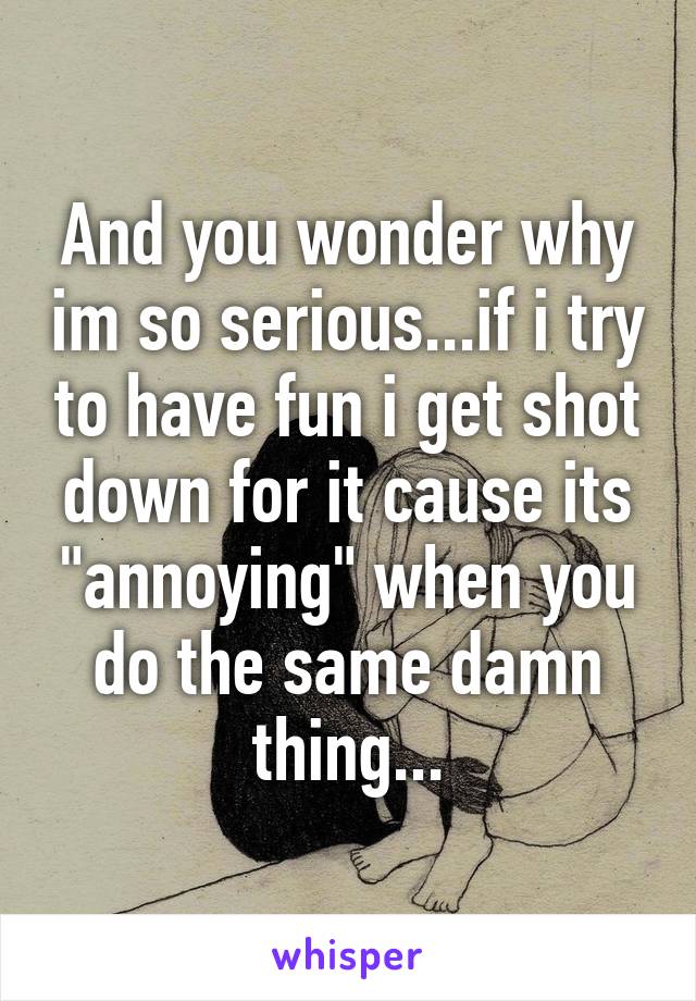 And you wonder why im so serious...if i try to have fun i get shot down for it cause its "annoying" when you do the same damn thing...