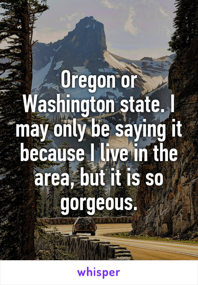 Oregon or Washington state. I may only be saying it because I live in the area, but it is so gorgeous.