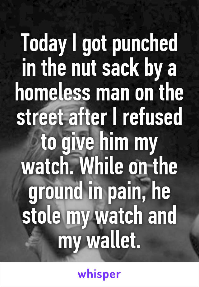 Today I got punched in the nut sack by a homeless man on the street after I refused to give him my watch. While on the ground in pain, he stole my watch and my wallet.