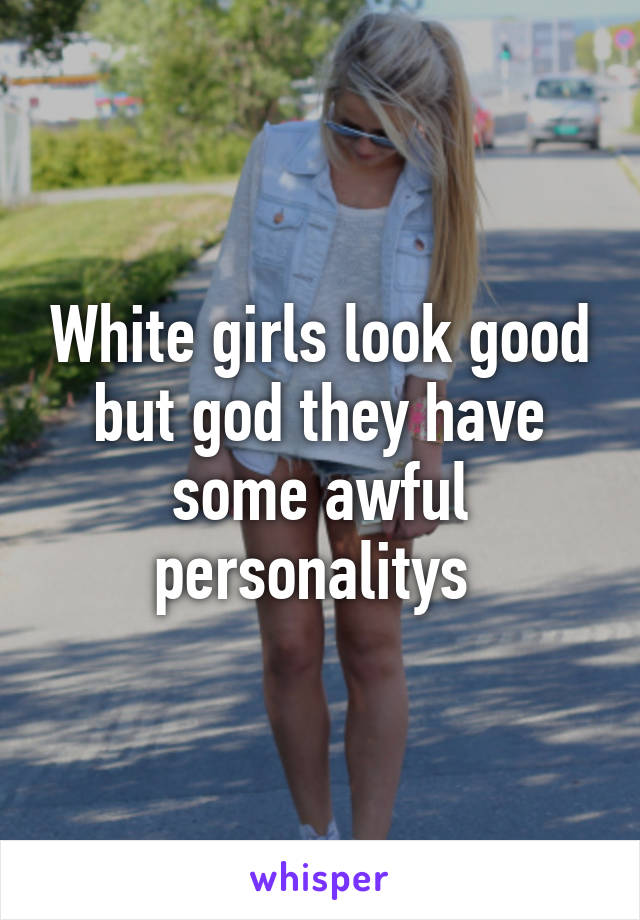 White girls look good but god they have some awful personalitys 