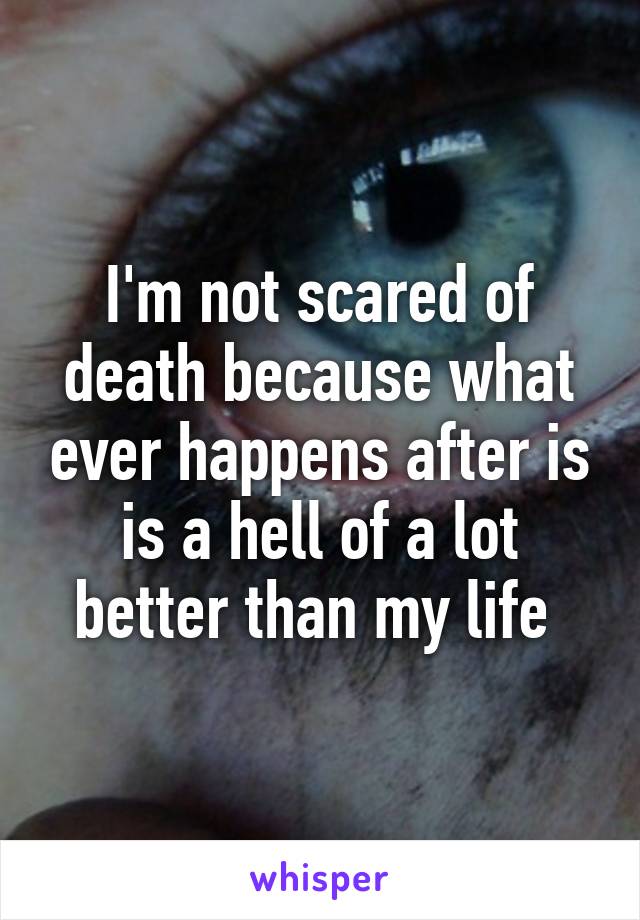 I'm not scared of death because what ever happens after is is a hell of a lot better than my life 