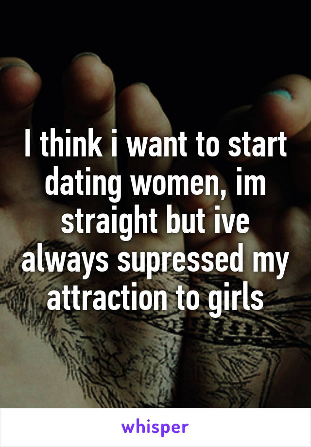 I think i want to start dating women, im straight but ive always supressed my attraction to girls