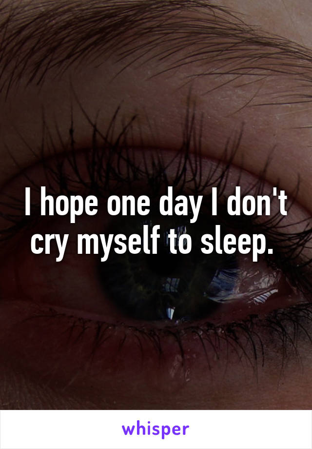 I hope one day I don't cry myself to sleep. 