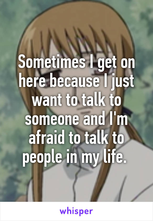 Sometimes I get on here because I just want to talk to someone and I'm afraid to talk to people in my life. 