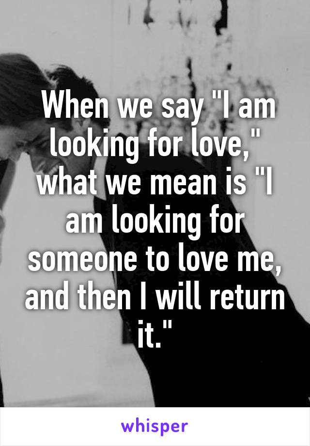  When we say "I am looking for love," what we mean is "I am looking for someone to love me, and then I will return it."