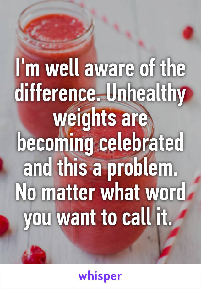 I'm well aware of the difference. Unhealthy weights are becoming celebrated and this a problem. No matter what word you want to call it. 