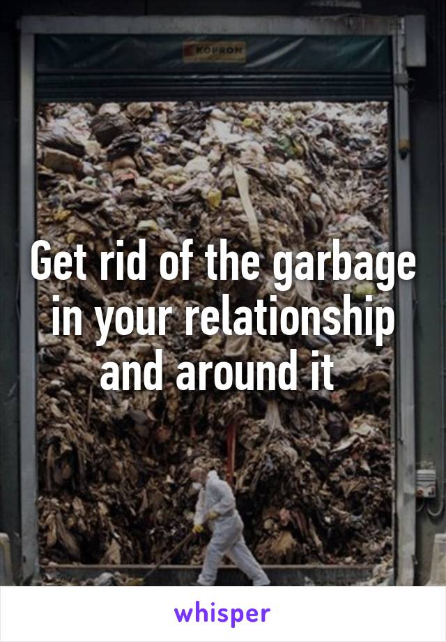 Get rid of the garbage in your relationship and around it 