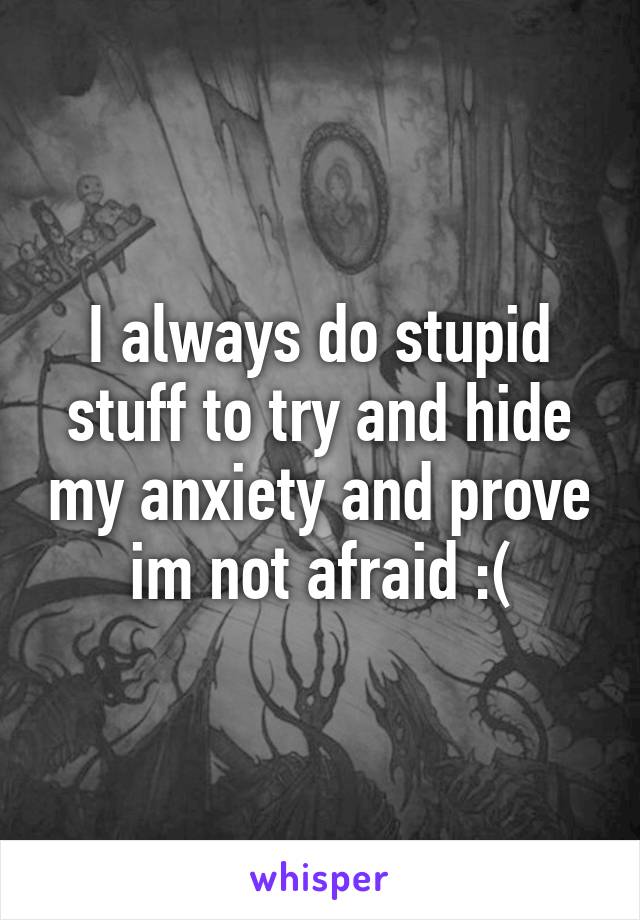 I always do stupid stuff to try and hide my anxiety and prove im not afraid :(