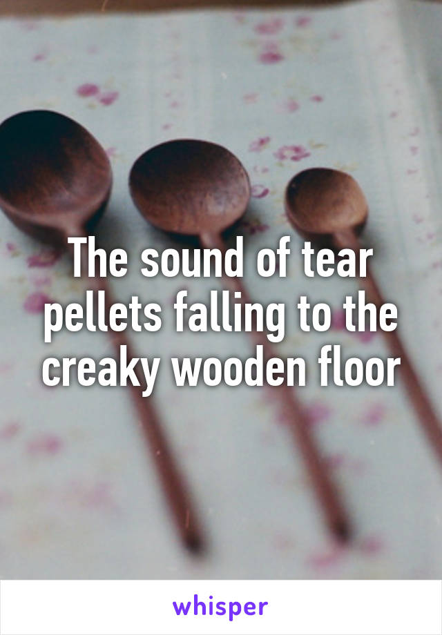The sound of tear pellets falling to the creaky wooden floor