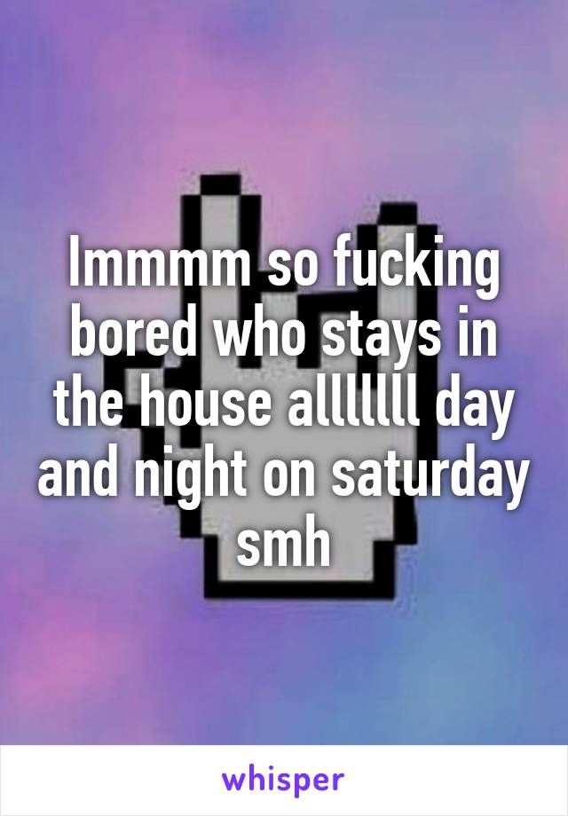 Immmm so fucking bored who stays in the house alllllll day and night on saturday smh
