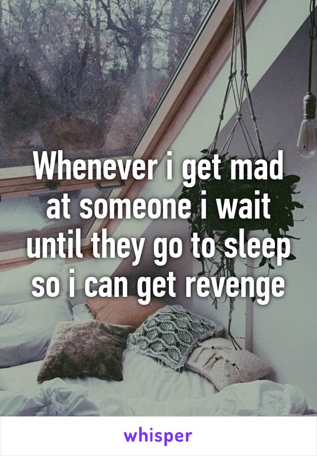 Whenever i get mad at someone i wait until they go to sleep so i can get revenge