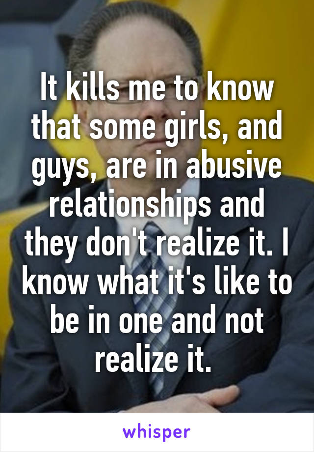 It kills me to know that some girls, and guys, are in abusive relationships and they don't realize it. I know what it's like to be in one and not realize it. 