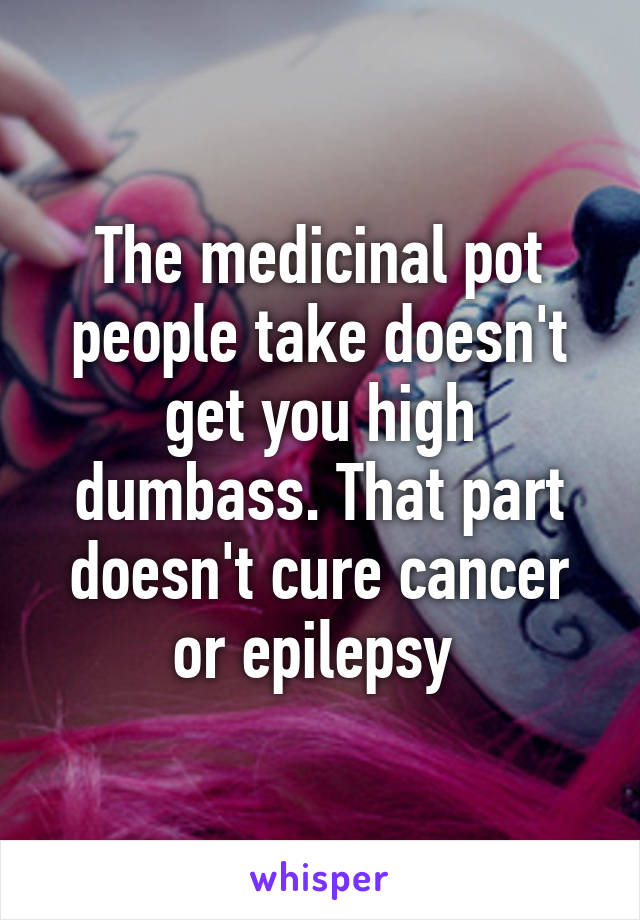 The medicinal pot people take doesn't get you high dumbass. That part doesn't cure cancer or epilepsy 