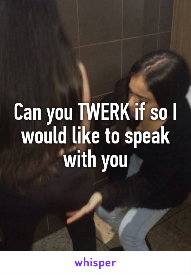 Can you TWERK if so I would like to speak with you