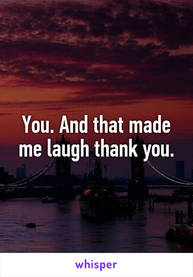 You. And that made me laugh thank you.