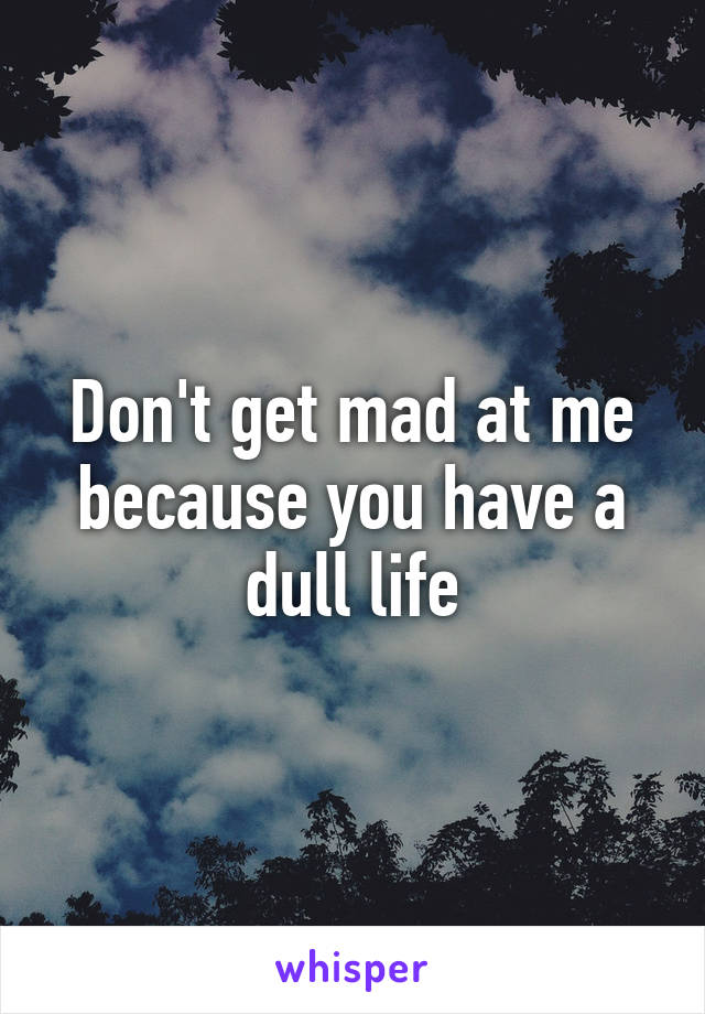 Don't get mad at me because you have a dull life