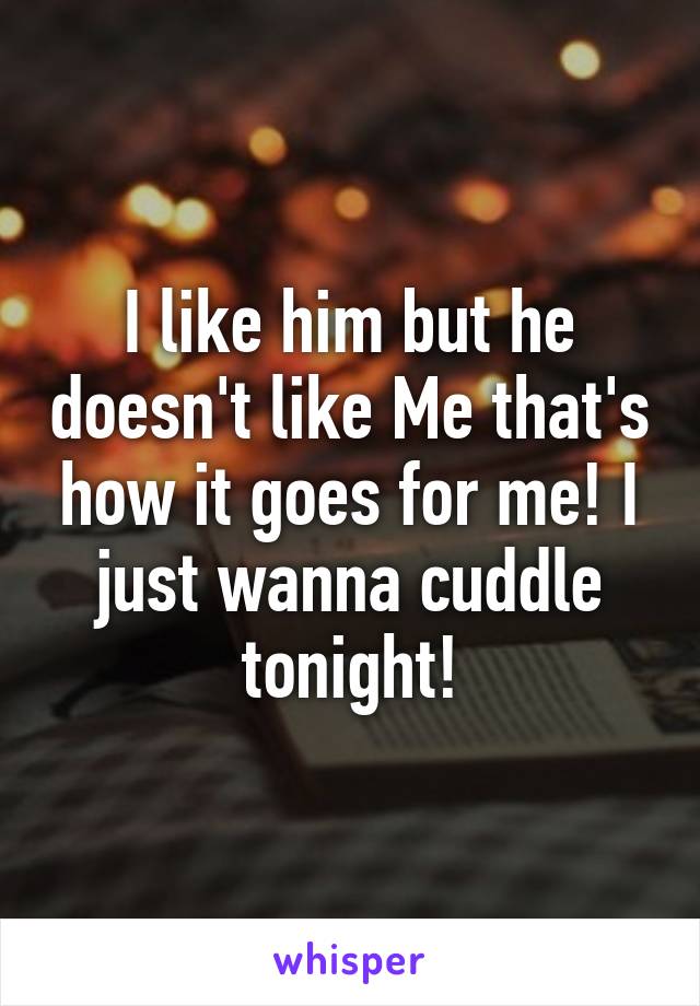 I like him but he doesn't like Me that's how it goes for me! I just wanna cuddle tonight!
