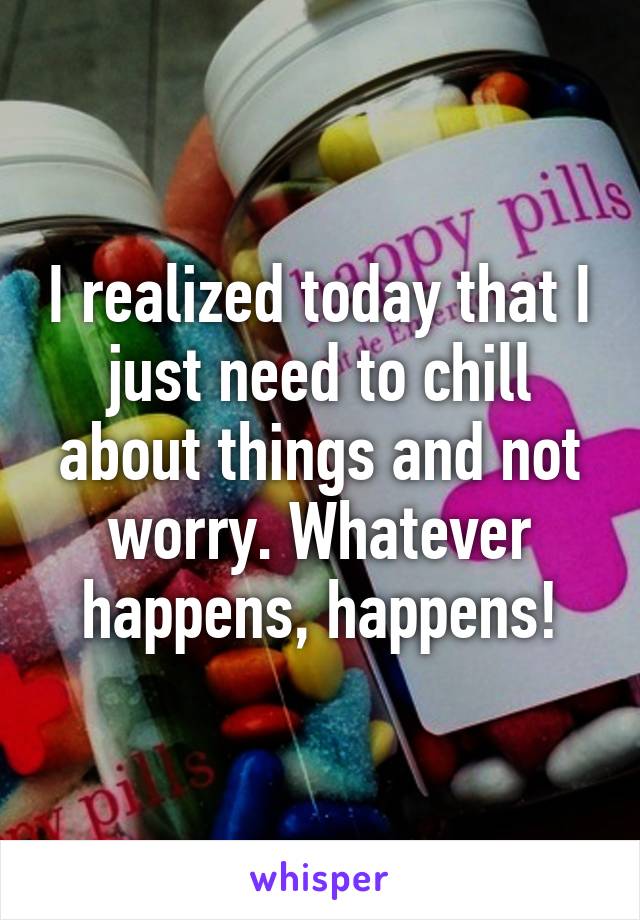 I realized today that I just need to chill about things and not worry. Whatever happens, happens!