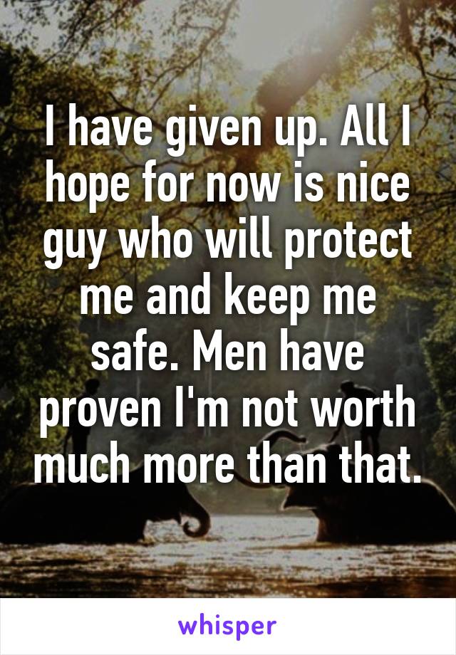 I have given up. All I hope for now is nice guy who will protect me and keep me safe. Men have proven I'm not worth much more than that. 