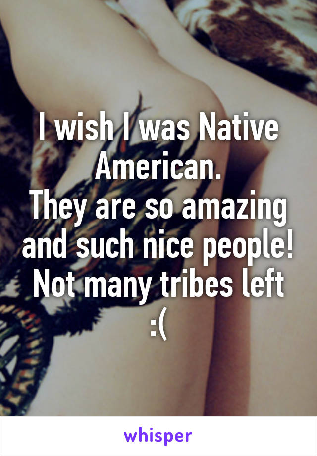 I wish I was Native American.
They are so amazing and such nice people!
Not many tribes left :(