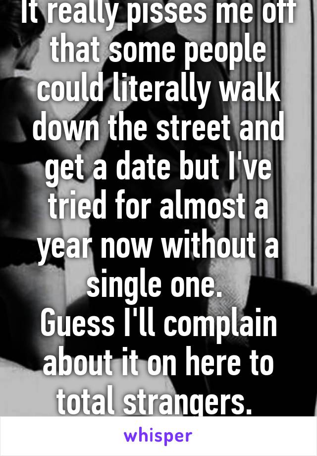 It really pisses me off that some people could literally walk down the street and get a date but I've tried for almost a year now without a single one. 
Guess I'll complain about it on here to total strangers. 
