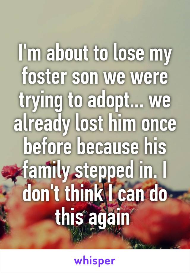 I'm about to lose my foster son we were trying to adopt... we already lost him once before because his family stepped in. I don't think I can do this again 