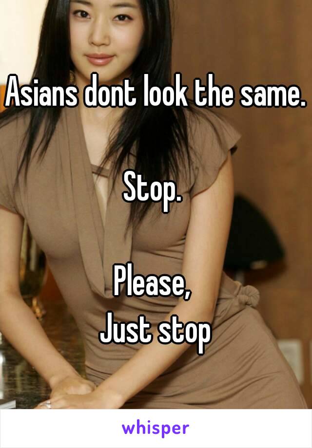 Asians dont look the same.

Stop. 

Please, 
Just stop