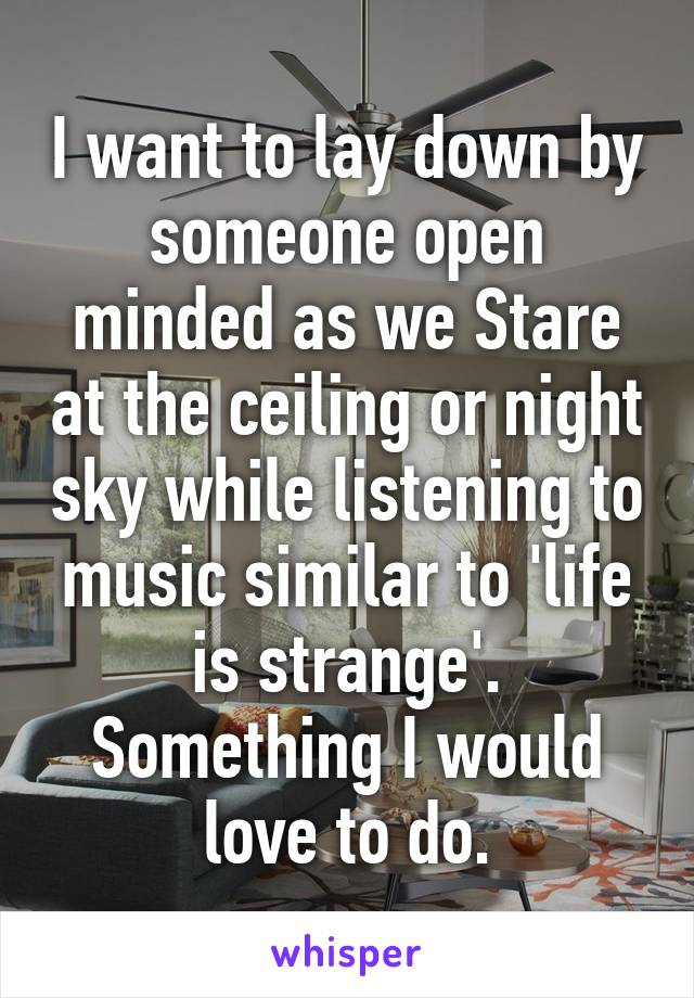 I want to lay down by someone open minded as we Stare at the ceiling or night sky while listening to music similar to 'life is strange'. Something I would love to do.