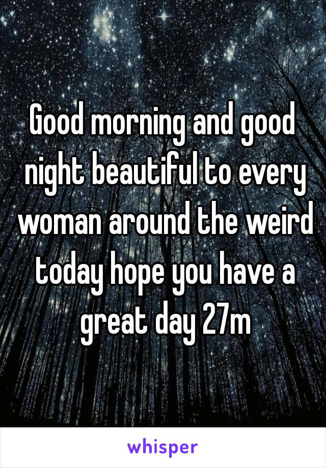 Good morning and good night beautiful to every woman around the weird today hope you have a great day 27m