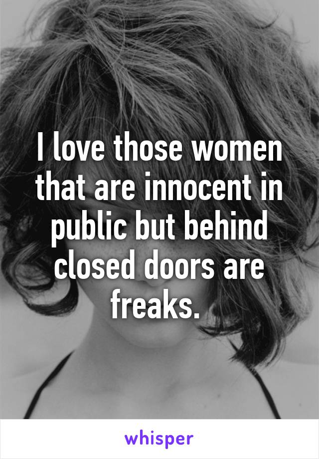 I love those women that are innocent in public but behind closed doors are freaks. 